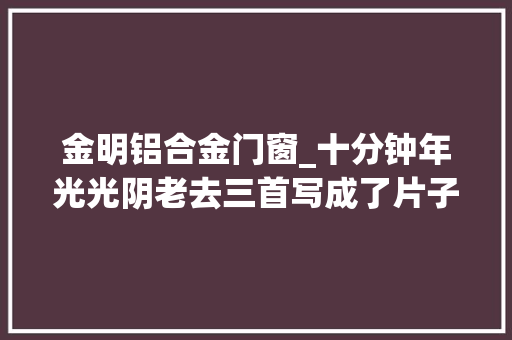 金明铝合金门窗_十分钟年光光阴老去三首写成了片子的花间词