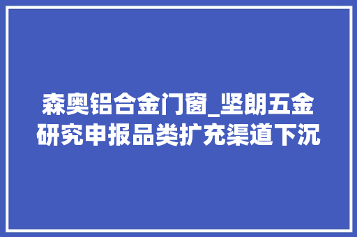森奥铝合金门窗_坚朗五金研究申报品类扩充渠道下沉平台赋能人效提升