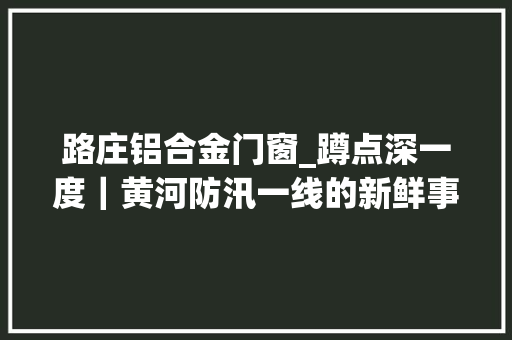 路庄铝合金门窗_蹲点深一度｜黄河防汛一线的新鲜事