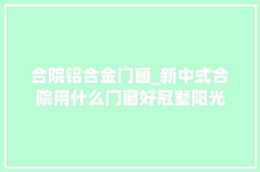合院铝合金门窗_新中式合院用什么门窗好冠墅阳光
