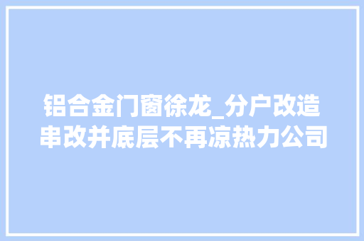 铝合金门窗徐龙_分户改造串改并底层不再凉热力公司挨户上门讲解供热改造筹划哈尔滨路28号老楼终于用上新暖