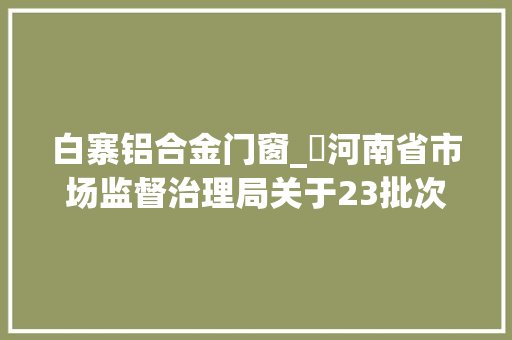 白寨铝合金门窗_​河南省市场监督治理局关于23批次食物不合格情况的通知布告2024年第26期