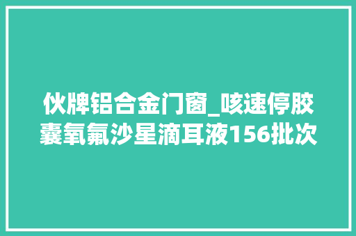 伙牌铝合金门窗_咳速停胶囊氧氟沙星滴耳液156批次药品不相符标准规定