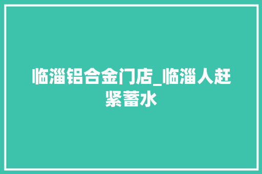 临淄铝合金门店_临淄人赶紧蓄水