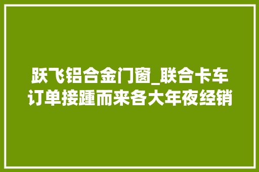 跃飞铝合金门窗_联合卡车订单接踵而来各大年夜经销商掀起交车热潮
