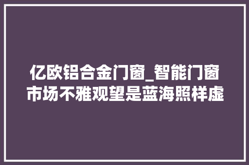 亿欧铝合金门窗_智能门窗市场不雅观望是蓝海照样虚火