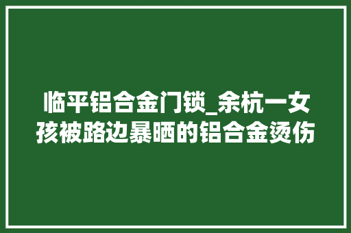 临平铝合金门锁_余杭一女孩被路边暴晒的铝合金烫伤