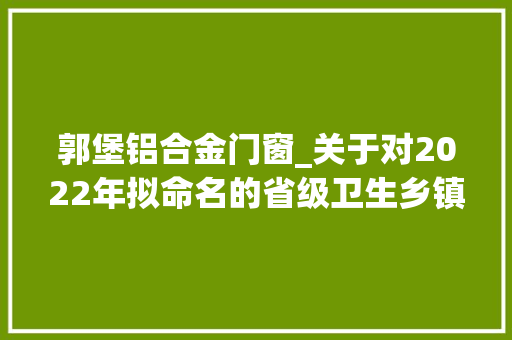 郭堡铝合金门窗_关于对2022年拟命名的省级卫生乡镇卫生村卫生社区和卫生单位的公示