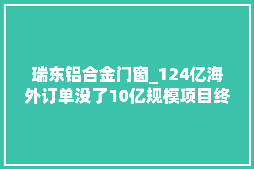 瑞东铝合金门窗_124亿海外订单没了10亿规模项目终止爱画大年夜饼的亚光科技疑窦丛生