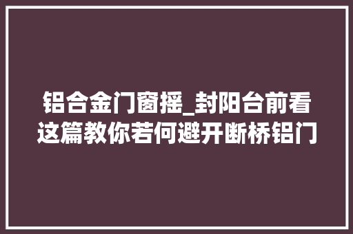 铝合金门窗摇_封阳台前看这篇教你若何避开断桥铝门窗的坑节省上万元