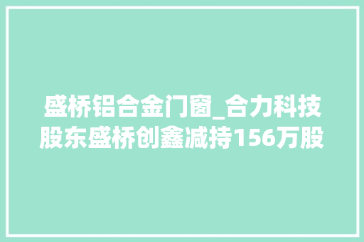盛桥铝合金门窗_合力科技股东盛桥创鑫减持156万股套现1866万元