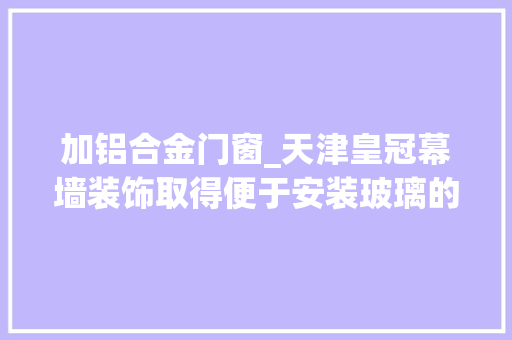 加铝合金门窗_天津皇冠幕墙装饰取得便于安装玻璃的铝合金门窗专利在玻璃安装时省时省力且效率较高