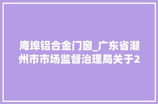 庵埠铝合金门窗_广东省潮州市市场监督治理局关于2023年分娩环节食物安然监督抽检情况的通知布告市局第十一期