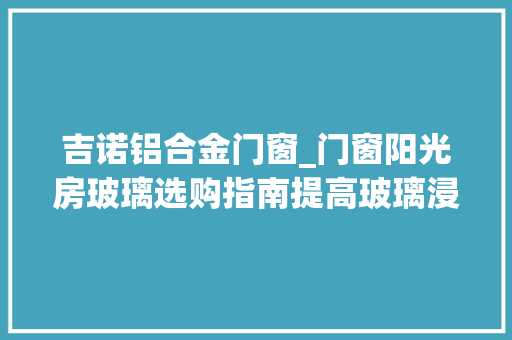 吉诺铝合金门窗_门窗阳光房玻璃选购指南提高玻璃浸染认知强化深加工厂地位