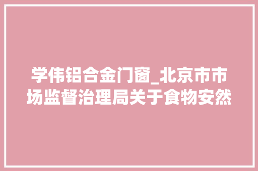 学伟铝合金门窗_北京市市场监督治理局关于食物安然监督抽检信息的通知书记2024年第49期