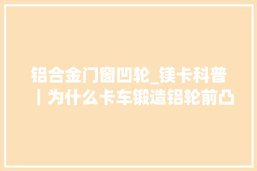 铝合金门窗凹轮_镁卡科普｜为什么卡车锻造铝轮前凸后凹呢