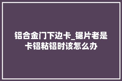 铝合金门下边卡_锯片老是卡铝粘铝时该怎么办