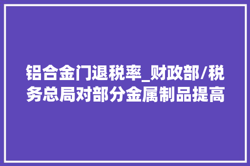 铝合金门退税率_财政部/税务总局对部分金属制品提高增值税出口退税率