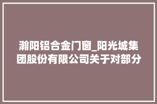 瀚阳铝合金门窗_阳光城集团股份有限公司关于对部分房地产项目公司供应股东投入以及与合作方根据股权比例调用控股子公司富余资金事项并进行授权治理的通知书记上接D81版