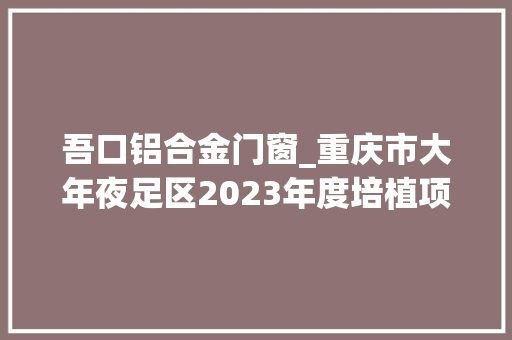 吾口铝合金门窗_重庆市大年夜足区2023年度培植项目清单社会类156个的后77个 复合门