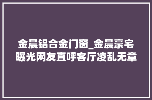 金晨铝合金门窗_金晨豪宅曝光网友直呼客厅凌乱无章难怪邓伦会和她分离