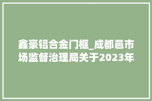鑫豪铝合金门框_成都邑市场监督治理局关于2023年安然帽安然网等77种产品质量市级监督抽查情况的传递