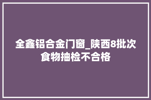 全鑫铝合金门窗_陕西8批次食物抽检不合格