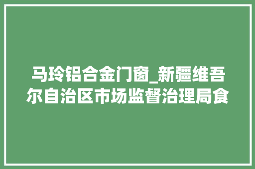 马玲铝合金门窗_新疆维吾尔自治区市场监督治理局食物安然监督抽检信息通知布告2024年第12期