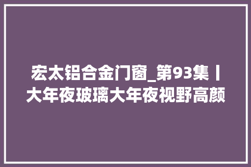 宏太铝合金门窗_第93集丨大年夜玻璃大年夜视野高颜值高机能宏太系统门窗