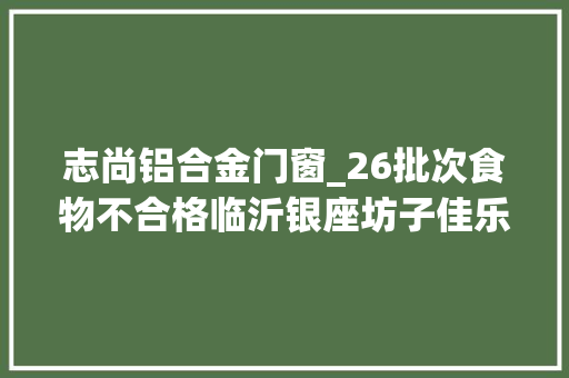 志尚铝合金门窗_26批次食物不合格临沂银座坊子佳乐家超市等上黑榜