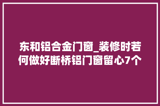 东和铝合金门窗_装修时若何做好断桥铝门窗留心7个细节让你少踩坑