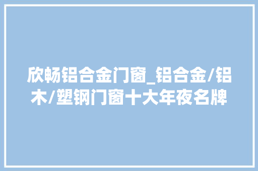 欣畅铝合金门窗_铝合金/铝木/塑钢门窗十大年夜名牌排名推荐榜单