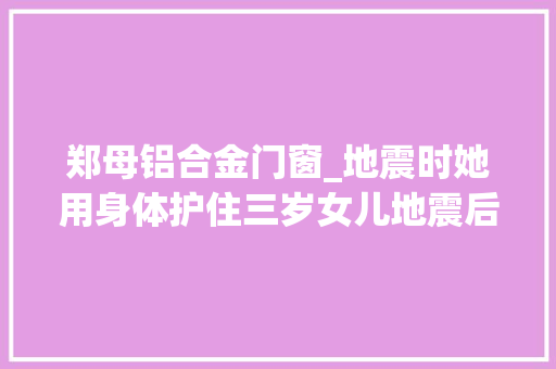 郑母铝合金门窗_地震时她用身体护住三岁女儿地震后她和邻居徒手在废墟中救出父亲