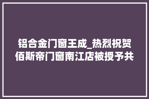 铝合金门窗王成_热烈祝贺佰斯帝门窗南江店被授予共产党员诚信示范店