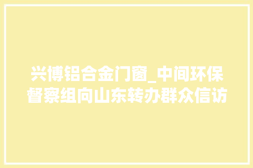 兴博铝合金门窗_中间环保督察组向山东转办群众信访举报件及边督边改公开情况一览表第十七批