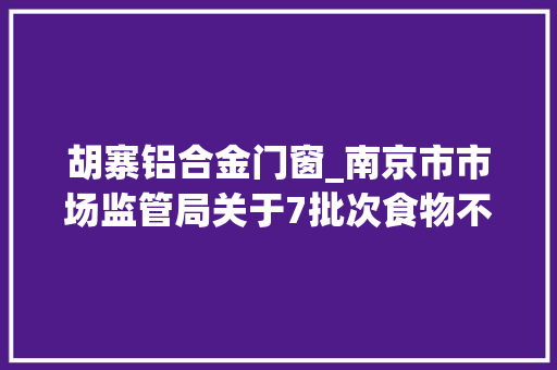 胡寨铝合金门窗_南京市市场监管局关于7批次食物不合格情况的通知布告2023年第11期