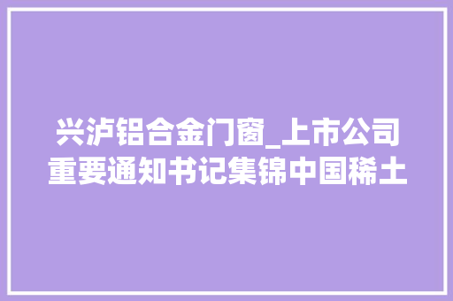 兴泸铝合金门窗_上市公司重要通知书记集锦中国稀土拟定增募资不超203亿元收购江华稀土股权