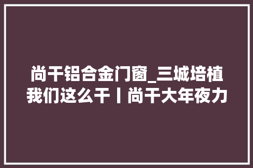 尚干铝合金门窗_三城培植我们这么干丨尚干大年夜力成长商贸文旅业打造居业皆宜的东南汽车城后花园