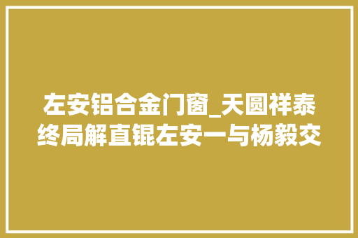左安铝合金门窗_天圆祥泰终局解直锟左安一与杨毅交割旧事