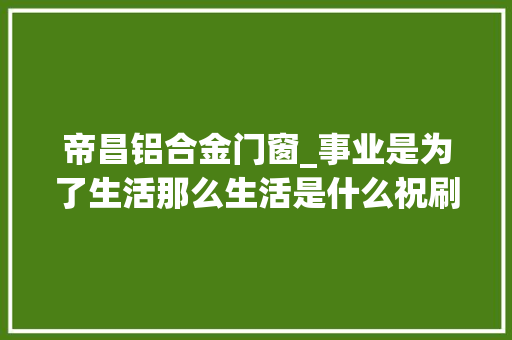 帝昌铝合金门窗_事业是为了生活那么生活是什么祝刷到的同伙愉快快乐每一天
