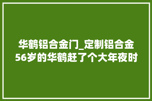 华鹤铝合金门_定制铝合金56岁的华鹤赶了个大年夜时髦
