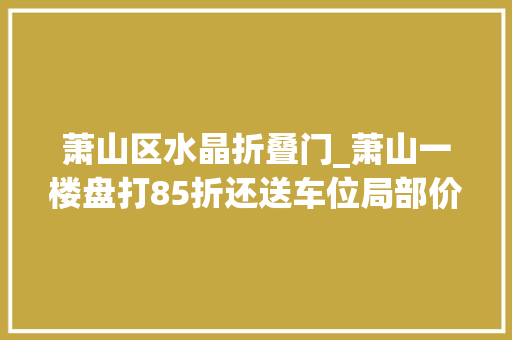 萧山区水晶折叠门_萧山一楼盘打85折还送车位局部价格战爆发丨老蒋侃房