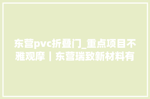 东营pvc折叠门_重点项目不雅观摩｜东营瑞致新材料有限公司10万方/年PVC结构泡沫分娩项目拥有自力自立常识产权缓解叶片芯材缺少对风电行业限制