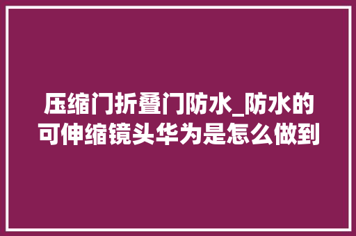 压缩门折叠门防水_防水的可伸缩镜头华为是怎么做到的遥遥领先设计之拆剖解析