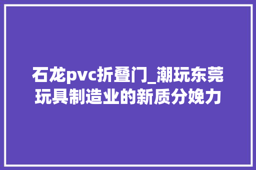 石龙pvc折叠门_潮玩东莞玩具制造业的新质分娩力