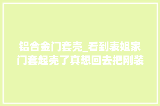 铝合金门套壳_看到表姐家门套起壳了真想回去把刚装完的门套拆掉落重做