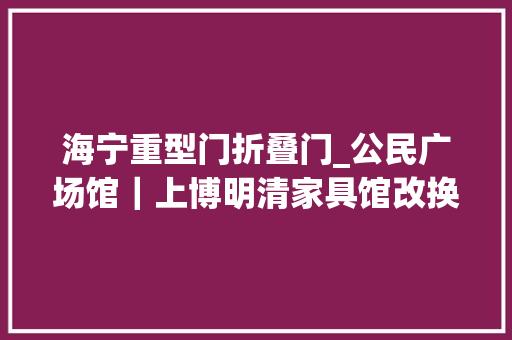 海宁重型门折叠门_公民广场馆｜上博明清家具馆改换新颜看点见这里