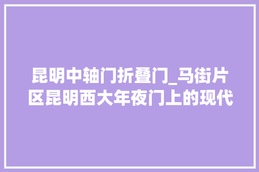 昆明中轴门折叠门_马街片区昆明西大年夜门上的现代新城呼之欲出