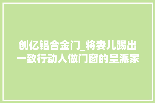 创亿铝合金门_将妻儿踢出一致行动人做门窗的皇派家居启动IPO了