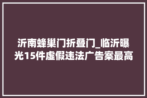 沂南蜂巢门折叠门_临沂曝光15件虚假违法广告案最高罚款20万元